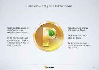 Peercoin – not just a Bitcoin clone

Uses modified „proof-ofstake‟ protocol vs
Bitcoin‟s „proof of work‟.
Mints new coins based
on the number of coins
a person already has in
their possession.

Arguably more energy
efficient than Bitcoin.
No limit on number of
possible coins.

Designed to eventually
attain an annual inflation
rate of 1%.

86

 
