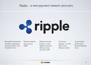 Ripple – a new payment network (and coin)

Backed by Andreessen
Horowitz, Lightspeed
Venture Partners, and
Founders Fund.

Payment network
and currency
(XRP).

Different security
features - every
Ripple transaction
destroys a tiny
amount of XRP.

No mining
required – all 100
billion coins
already created.

Controversial
profit model –
retained 50 billion
coins.

87

 
