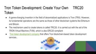 Tron Token Development: Create Your Own TRC20
Token
● A game-changing invention in the field of decentralized applications is Tron (TRX). However,
its fundamental operations are the same as those of other blockchain systems like Ethereum
and Bitcoin.
● The mechanism used to create tokens is called TRC20. It is carried out with the aid of the
TRON Virtual Machine (TVM), which is also ERC20 compliant
● Tron token development company that offers Tron blockchain-based token development
services..
 