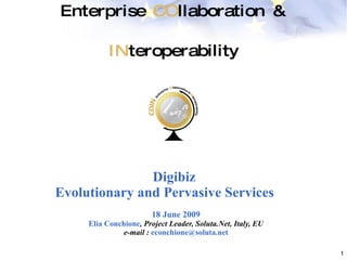 Enterprise  CO llaboration &  IN teroperability Digibiz  Evolutionary and Pervasive Service s 18 June 2009 Elia Conchione , Project Leader, Soluta.Net, Italy, EU e-mail :  [email_address] 