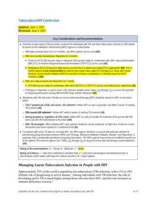 Guidelines for the Use of Antiretroviral Agents in Adults and Adolescents with HIV K-17
Tuberculosis/HIV Coinfection
Updated: June 3, 2021
Reviewed: June 3, 2021
Key Considerations and Recommendations
• Selection of tuberculosis (TB)-preventive treatment for individuals with HIV and latent tuberculosis infection (LTBI) should
be based on the individual’s antiretroviral (ARV) regimen as noted below.
o With daily isoniazid alone for 6 or 9 months, any ARV regimen can be used (AIII).
o With once-weekly isoniazid plus rifapentine for 3 months:
 Efavirenz (EFV) 600 mg once daily or raltegravir 400 mg twice daily (in combination with either abacavir/lamivudine
[ABC/3TC] or tenofovir disoproxil fumarate/emtricitabine [TDF/FTC]) can be used (AII).
 Dolutegravir (DTG) 50 mg once daily may be used for those in whom once-daily DTG is appropriate (BII). This 3-
month regimen is not recommended for patients who require twice-daily DTG therapy (e.g., those with certain
integrase strand transfer inhibitors [INSTI]-associated resistance substitutions or clinically suspected INSTI
resistance) (AIII).
o With once-daily isoniazid and rifapentine for 1 month:
 EFV 600 mg once daily (in combination with either ABC/3TC or TDF/FTC) can be used without dose adjustment (AI).
o If rifampin or rifapentine is used to treat LTBI, clinicians should review Tables 24a through 24e to assess the potential
for drug-drug interactions among different ARV drugs and the rifamycins (AII).
• All patients with HIV and active TB who are not on antiretroviral therapy (ART) should be started on ART as described
below.
o CD4 T lymphocyte (CD4) cell counts <50 cells/mm3: Initiate ART as soon as possible, but within 2 weeks of starting
TB treatment (AI).
o CD4 counts ≥50 cells/mm3: Initiate ART within 8 weeks of starting TB treatment (AI).
o During pregnancy, regardless of CD4 count: Initiate ART as early as feasible for treatment of the person with HIV
and to prevent HIV transmission to the infant (AIII).
o With TB meningitis: When initiating ART early, patients should be closely monitored, as high rates of adverse events
and deaths have been reported in a randomized trial (AI).
• For patients with active TB who are receiving ART, the ARV regimen should be assessed with particular attention to
potential drug-drug interactions between ARVs and TB drugs. Rifamycin antibiotics (rifabutin, rifampin, and rifapentine), in
particular, have considerable potential for drug-drug interactions. The ARV regimen may need to be modified to permit use
of the optimal TB treatment regimen (see Tables 24a through 24e for drug interaction data and dosing recommendations).
(AII)
Rating of Recommendations: A = Strong; B = Moderate; C = Weak
Rating of Evidence: I = Data from randomized controlled trials; II = Data from well-designed nonrandomized trials or
observational cohort studies with long-term clinical outcomes; III = Expert opinion
Managing Latent Tuberculosis Infection in People with HIV
Approximately 23% of the world’s population has tuberculosis (TB) infection, with a 5% to 10%
lifetime risk of progressing to active disease.1
Among individuals with TB infection, the risk of
developing active TB is much higher among those who also have HIV, and this risk increases as
immune deficiency worsens.2
 