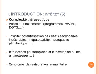 I. INTRODUCTION: INTÉRÊT (5)
   Complexité thérapeutique
-   Accès aux traitements (programmes ,HAART,
    DOTS,…)

-   Toxicité: potentialisation des effets secondaires
    indésirables ( hépatotoxicité, neuropathie
    périphérique… )

-   Interactions (la rifampicine et la névirapine ou les
    antiprotéases… )

-   Syndrome de restauration immunitaire                   10
 