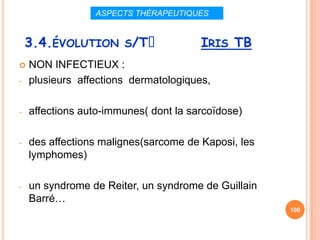 ASPECTS THÉRAPEUTIQUES


    3.4.ÉVOLUTION S/Tᵌ                 IRIS TB
   NON INFECTIEUX :
-   plusieurs affections dermatologiques,

-   affections auto-immunes( dont la sarcoïdose)

-   des affections malignes(sarcome de Kaposi, les
    lymphomes)

-   un syndrome de Reiter, un syndrome de Guillain
    Barré…
                                                     100
 