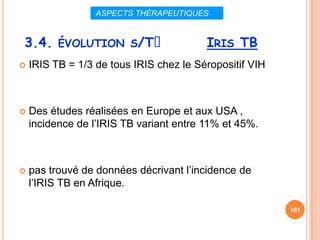 ASPECTS THÉRAPEUTIQUES


3.4. ÉVOLUTION S/Tᵌ                      IRIS TB
   IRIS TB = 1/3 de tous IRIS chez le Séropositif VIH



   Des études réalisées en Europe et aux USA ,
    incidence de l’IRIS TB variant entre 11% et 45%.



   pas trouvé de données décrivant l’incidence de
    l’IRIS TB en Afrique.

                                                         101
 