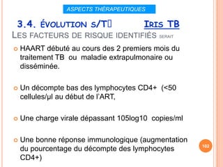 ASPECTS THÉRAPEUTIQUES

 3.4. ÉVOLUTION S/Tᵌ                   IRIS TB
LES FACTEURS DE RISQUE IDENTIFIÉS SERAIT
   HAART débuté au cours des 2 premiers mois du
    traitement TB ou maladie extrapulmonaire ou
    disséminée.

   Un décompte bas des lymphocytes CD4+ (<50
    cellules/µl au début de l’ART,

   Une charge virale dépassant 105log10 copies/ml

   Une bonne réponse immunologique (augmentation
                                                     102
    du pourcentage du décompte des lymphocytes
    CD4+)
 