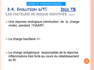ASPECTS THÉRAPEUTIQUES

 3.4. ÉVOLUTION S/Tᵌ          IRIS TB
LES FACTEURS DE RISQUE IDENTIFIÉS SERAIT
   Une réponse virologique (diminution de la charge
    virale) pendant l’HAART.



   La charge bacillaire +/-



   La charge antigénique responsable de la réponse
    inflammatoire très forte au cours du rétablissement
    du SI                                                 103
 