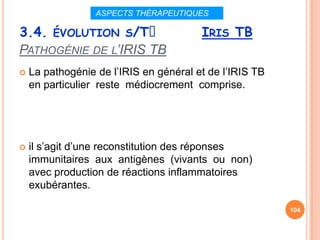 ASPECTS THÉRAPEUTIQUES

3.4. ÉVOLUTION S/Tᵌ                     IRIS TB
PATHOGÉNIE DE L’IRIS TB
   La pathogénie de l’IRIS en général et de l’IRIS TB
    en particulier reste médiocrement comprise.




   il s’agit d’une reconstitution des réponses
    immunitaires aux antigènes (vivants ou non)
    avec production de réactions inflammatoires
    exubérantes.

                                                         104
 