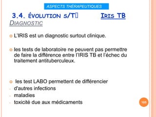 ASPECTS THÉRAPEUTIQUES

 3.4. ÉVOLUTION S/Tᵌ                       IRIS TB
DIAGNOSTIC
   L’IRIS est un diagnostic surtout clinique.

   les tests de laboratoire ne peuvent pas permettre
    de faire la différence entre l’IRIS TB et l’échec du
    traitement antituberculeux.


    les test LABO permettent de différencier
-   d'autres infections
-   maladies
-   toxicité due aux médicaments                           105
 