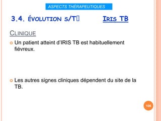 ASPECTS THÉRAPEUTIQUES


3.4. ÉVOLUTION S/Tᵌ                      IRIS TB

CLINIQUE
   Un patient atteint d’IRIS TB est habituellement
    fiévreux.




   Les autres signes cliniques dépendent du site de la
    TB.


                                                          106
 