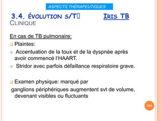 ASPECTS THÉRAPEUTIQUES

3.4. ÉVOLUTION S/Tᵌ                     IRIS TB
CLINIQUE
En cas de TB pulmonaire:
 Plaintes:

 Accentuation de la toux et de la dyspnée après
  avoir commencé l’HAART.
 Stridor avec parfois défaillance respiratoire grave.



Examen physique: marqué par
ganglions périphériques augmentent svt de volume,
 devenant visibles ou fluctuants
                                                         107
 