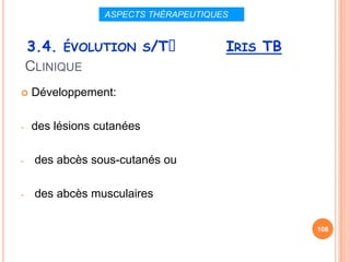 ASPECTS THÉRAPEUTIQUES


    3.4. ÉVOLUTION S/Tᵌ               IRIS TB
    CLINIQUE
   Développement:

-   des lésions cutanées

-    des abcès sous-cutanés ou

-    des abcès musculaires

                                                108
 