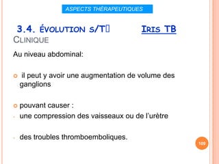 ASPECTS THÉRAPEUTIQUES


 3.4. ÉVOLUTION S/Tᵌ                    IRIS TB
CLINIQUE
Au niveau abdominal:

   il peut y avoir une augmentation de volume des
    ganglions

   pouvant causer :
-   une compression des vaisseaux ou de l’urètre

-   des troubles thromboemboliques.
                                                     109
 