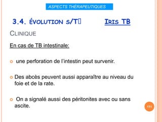 ASPECTS THÉRAPEUTIQUES


 3.4. ÉVOLUTION S/Tᵌ                       IRIS TB
CLINIQUE
En cas de TB intestinale:

   une perforation de l’intestin peut survenir.

   Des abcès peuvent aussi apparaître au niveau du
    foie et de la rate.

   On a signalé aussi des péritonites avec ou sans
    ascite.                                           111
 