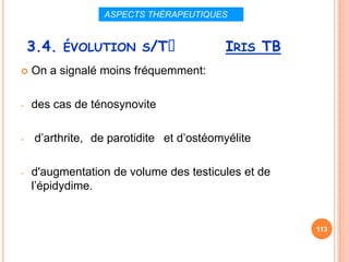 ASPECTS THÉRAPEUTIQUES


    3.4. ÉVOLUTION S/Tᵌ                  IRIS TB
   On a signalé moins fréquemment:

-   des cas de ténosynovite

-   d’arthrite, de parotidite et d’ostéomyélite

-   d'augmentation de volume des testicules et de
    l’épidydime.


                                                    113
 