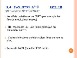 3.4. ÉVOLUTION S/Tᵌ                        IRIS TB
DIAGNOSTIC DIFFÉRENTIEL
   les effets collatéraux de l’ART (par exemple les
    fièvres médicamenteuses)

    TB résistante ou une faible adhésion au
    traitement antiTB

   d’autres infections qu’elles soient liées ou non au
    VIH.

   échec de l’ART (cas d’un IRIS tardif)
                                                          114
 