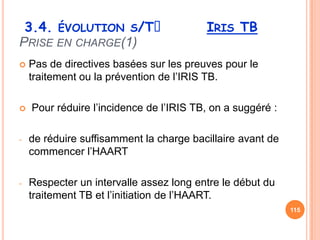 3.4. ÉVOLUTION S/Tᵌ                     IRIS TB
PRISE EN CHARGE(1)
   Pas de directives basées sur les preuves pour le
    traitement ou la prévention de l’IRIS TB.

   Pour réduire l’incidence de l’IRIS TB, on a suggéré :

-   de réduire suffisamment la charge bacillaire avant de
    commencer l’HAART

-   Respecter un intervalle assez long entre le début du
    traitement TB et l’initiation de l’HAART.
                                                            115
 