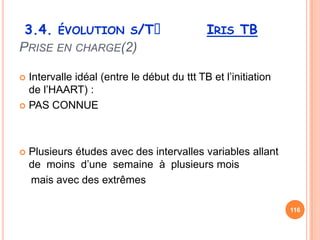 3.4. ÉVOLUTION S/Tᵌ                        IRIS TB
PRISE EN CHARGE(2)

 Intervalle idéal (entre le début du ttt TB et l’initiation
  de l’HAART) :
 PAS CONNUE




   Plusieurs études avec des intervalles variables allant
    de moins d’une semaine à plusieurs mois
    mais avec des extrêmes

                                                               116
 