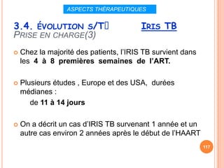 ASPECTS THÉRAPEUTIQUES


3.4. ÉVOLUTION S/Tᵌ                      IRIS TB
PRISE EN CHARGE(3)
   Chez la majorité des patients, l’IRIS TB survient dans
    les 4 à 8 premières semaines de l’ART.

   Plusieurs études , Europe et des USA, durées
    médianes :
       de 11 à 14 jours

   On a décrit un cas d’IRIS TB survenant 1 année et un
    autre cas environ 2 années après le début de l’HAART
                                                             117
 