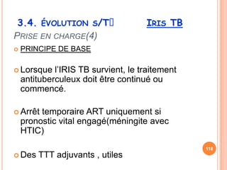 3.4. ÉVOLUTION S/Tᵌ                  IRIS TB
PRISE EN CHARGE(4)
   PRINCIPE DE BASE

 Lorsque    l’IRIS TB survient, le traitement
    antituberculeux doit être continué ou
    commencé.

 Arrêt  temporaire ART uniquement si
    pronostic vital engagé(méningite avec
    HTIC)
                                                 118
 Des   TTT adjuvants , utiles
 