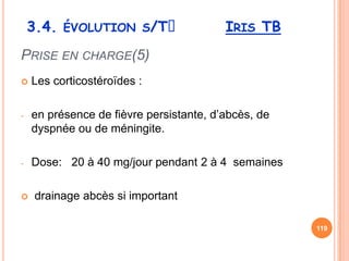 3.4. ÉVOLUTION S/Tᵌ                  IRIS TB
PRISE EN CHARGE(5)
   Les corticostéroïdes :

-   en présence de fièvre persistante, d’abcès, de
    dyspnée ou de méningite.

-   Dose: 20 à 40 mg/jour pendant 2 à 4 semaines

   drainage abcès si important

                                                     119
 
