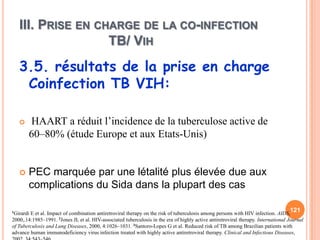 III. PRISE EN CHARGE DE LA CO-INFECTION
                   TB/ VIH
   3.5. résultats de la prise en charge
    Coinfection TB VIH:

      HAART a réduit l’incidence de la tuberculose active de
       60–80% (étude Europe et aux Etats-Unis)


      PEC marquée par une létalité plus élevée due aux
       complications du Sida dans la plupart des cas

1GirardiE et al. Impact of combination antiretroviral therapy on the risk of tuberculosis among persons with HIV infection. AIDS,
                                                                                                                                   121
2000,.14:1985–1991. 2Jones JL et al. HIV-associated tuberculosis in the era of highly active antiretroviral therapy. International Journal
of Tuberculosis and Lung Diseases, 2000, 4:1026–1031. 3Santoro-Lopes G et al. Reduced risk of TB among Brazilian patients with
advance human immunodeficiency virus infection treated with highly active antiretroviral therapy. Clinical and Infectious Diseases,
 