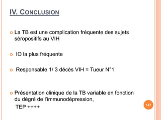 IV. CONCLUSION

   La TB est une complication fréquente des sujets
    séropositifs au VIH

   IO la plus fréquente

   Responsable 1/ 3 décès VIH = Tueur N°1



   Présentation clinique de la TB variable en fonction
    du dégré de l’immunodépression,
                                                          127
    TEP ++++
 