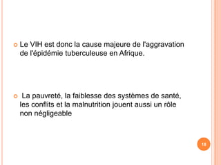    Le VIH est donc la cause majeure de l'aggravation
    de l'épidémie tuberculeuse en Afrique.




    La pauvreté, la faiblesse des systèmes de santé,
    les conflits et la malnutrition jouent aussi un rôle
    non négligeable



                                                           18
 