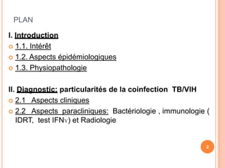 PLAN

I. Introduction
 1.1. Intérêt

 1.2. Aspects épidémiologiques

 1.3. Physiopathologie



II. Diagnostic: particularités de la coinfection TB/VIH
 2.1 Aspects cliniques

 2.2 Aspects paracliniques: Bactériologie , immunologie (
   IDRT, test IFNɣ) et Radiologie


                                                         2
 