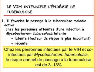 LE VIH    INTENSIFIE L’ÉPIDÉMIE DE
   TUBERCULOSE

1. Il favorise le passage à la tuberculose maladie
  active
   chez les personnes atteintes d’une infection à
   Mycobacterium tuberculosis latente
      - latente (facteur de risque le plus important)
      - récente
 Chez les personnes infectées par le VIH et co-
    infectées par Mycobacterium tuberculosis,
  le risque annuel de passage à la tuberculose
                                             28
                  est de 3–13%
 