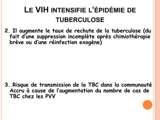 LE VIH INTENSIFIE L’ÉPIDÉMIE DE
                   TUBERCULOSE
2. Il augmente le taux de rechute de la tuberculose (du
  fait d’une suppression incomplète après chimiothérapie
  brève ou d’une réinfection exogène)




3. Risque de transmission de la TBC dans la communauté
  Accru à cause de l’augmentation du nombre de cas de
  TBC chez les PVV


                                                 31
 
