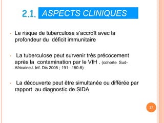 2.1. ASPECTS CLINIQUES
•   Le risque de tuberculose s’accroît avec la
    profondeur du déficit immunitaire

•   La tuberculose peut survenir très précocement
    après la contamination par le VIH . (cohorte Sud-
    AfricaineJ. Inf. Dis 2005 ; 191 : 150-8)


•    La découverte peut être simultanée ou différée par
    rapport au diagnostic de SIDA


                                                          37
 