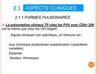 2.1. ASPECTS CLINIQUES IV
          2.1.1.FORMES PULMONAIRES
 La présentation clinique TP chez les PVV avec CD4> 200
est la même que chez les VIH négatif
      Signes cliniques non spécifique, on retrouve svt :

  •   toux chronique productives/ expectoration (caractères
      variables)
  •   Dyspnée
  •    Douleur thoracique
                                                              43
 