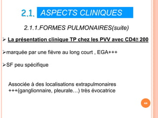 2.1. ASPECTS CLINIQUES
        2.1.1.FORMES PULMONAIRES(suite)
 La présentation clinique TP chez les PVV avec CD4˂200

marquée par une fièvre au long court , EGA+++

SF peu spécifique


  Associée à des localisations extrapulmonaires
  +++(ganglionnaire, pleurale…) très évocatrice

                                                     44
 