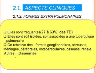 2.1. ASPECTS CLINIQUES V
      2.1.2. FORMES EXTRA PULMONAIRES



 Elles sont fréquentes(27 à 63% des TB)
 Elles sont soit isolées, soit associées à une tuberculose
 pulmonaire
 On retrouve des : formes ganglionnaires, séreuses,
Méningée, cérébrales, ostéoarticulaires, osseuse, rénale
Autres …disséminée
       -
                                                       45
 