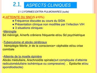2.1. ASPECTS CLINIQUES VI
           2.1.2.FORMES EXTRA PULMONAIRES (suite)

4) ATTEINTE DU SNC(5 à10%)
       ● Fréquence discutée au cours du SIDA
       ● Présentation clinique non modifiée par l’infection VIH
       ● 3 situations cliniques:
-Méningite
Sd méningé, A/nerfs crâniens fréquente et/ou Sd psychiatrique

-Tuberculome et abcès cérébraux
 hémiplégie fébrile ,tr de la conscience+ céphalée et/ou crise
comitiale

-Atteinte de la moelle épinière
Abcès médullaire, Arachnoidite spinale(svt compliquée d’atteinte
radiculomédullaire ischémique ou compressive) , Epidurite et/ou48
spondilodiscite)
                                 -
 