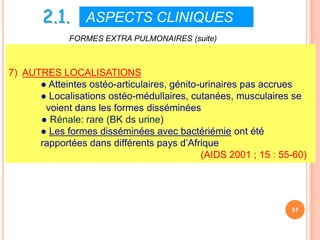 2.1. ASPECTS CLINIQUES
              FORMES EXTRA PULMONAIRES (suite)



7) AUTRES LOCALISATIONS
      ● Atteintes ostéo-articulaires, génito-urinaires pas accrues
      ● Localisations ostéo-médullaires, cutanées, musculaires se
       voient dans les formes disséminées
      ● Rénale: rare (BK ds urine)
      ● Les formes disséminées avec bactériémie ont été
      rapportées dans différents pays d’Afrique
                                             (AIDS 2001 ; 15 : 55-60)




                                                                 51
 