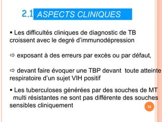 2.1. ASPECTS CLINIQUES VIII

 Les difficultés cliniques de diagnostic de TB
croissent avec le degré d’immunodépression

 exposant à des erreurs par excès ou par défaut,

 devant faire évoquer une TBP devant toute atteinte
respiratoire d’un sujet VIH positif
 Les tuberculoses générées par des souches de MT
 multi résistantes ne sont pas différente des souches
sensibles cliniquement                            52
 