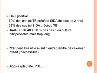 IDRT positive
- 70% des cas (si TB précède SIDA de plus de 2 ans)

- 33% des cas (si SIDA précède TB)

 BAAR + : ds 40 à 50 % des cas d’où culture
  indispensable mais trop long



   PCR peut être utile avant d’entreprendre des examen
    invasif (inaccessible)


                                                          55
   Biopsie (pleurale, PBH,…)
 
