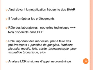    Ainsi devant la négativation fréquente des BAAR

   Il faudra répéter les prélèvements

   Rôle des laboratoires , nouvelles techniques +++
    Non disponible dans PED

   Rôle important des médecins, prêt à faire des
    prélèvements « ponction de ganglion, lombaire,
    pleurale, moelle, foie, ascite ,bronchoscopie pour
    aspiration bronchique, etc»

   Analyse LCR si signes d’appel neuroméningé           56
 