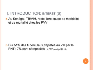 I. INTRODUCTION: INTÉRÊT (6)
   Au Sénégal, TB/VIH, reste 1ère cause de morbidité
    et de mortalité chez les PVV




   Sur 51% des tuberculeux dépistés au Vih par le
    PNT : 7% sont séropositifs ( PNT sénégal 2010)


                                                        6
 