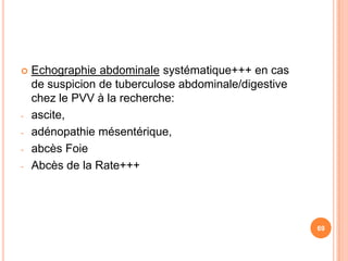    Echographie abdominale systématique+++ en cas
    de suspicion de tuberculose abdominale/digestive
    chez le PVV à la recherche:
-   ascite,
-   adénopathie mésentérique,
-   abcès Foie
-   Abcès de la Rate+++




                                                       69
 