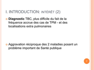 I. INTRODUCTION: INTÉRÊT (2)
   Diagnostic TBC, plus difficile du fait de la
    fréquence accrue des cas de TPM - et des
    localisations extra pulmonaires




   Aggravation réciproque des 2 maladies posant un
    problème important de Santé publique



                                                      7
 