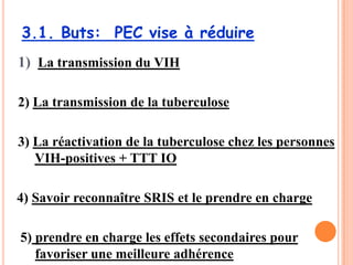 3.1. Buts: PEC vise à réduire
1) La transmission du VIH

2) La transmission de la tuberculose

3) La réactivation de la tuberculose chez les personnes
   VIH-positives + TTT IO

4) Savoir reconnaître SRIS et le prendre en charge

5) prendre en charge les effets secondaires pour
   favoriser une meilleure adhérence           72
 