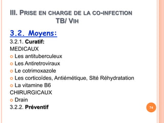III. PRISE EN CHARGE DE LA CO-INFECTION
                TB/ VIH
3.2. Moyens:
3.2.1. Curatif:
MEDICAUX
 Les antituberculeux
 Les Antiretroviraux
 Le cotrimoxazole
 Les corticoïdes, Antiémétique, Slté Réhydratation
 La vitamine B6
CHIRURGICAUX
 Drain
3.2.2. Préventif                                      74
 