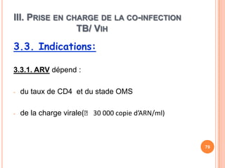 III. PRISE EN CHARGE DE LA CO-INFECTION
                TB/ VIH
3.3. Indications:

3.3.1. ARV dépend :

-   du taux de CD4 et du stade OMS

-   de la charge virale(˂ 30 000 copie d’ARN/ml)



                                                   79
 