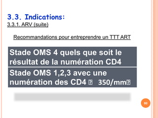 3.3. Indications:
3.3.1. ARV (suite)

  Recommandations pour entreprendre un TTT ART


 Stade OMS 4 quels que soit le
 résultat de la numération CD4
 Stade OMS 1,2,3 avec une
 numération des CD4 ˂ 350/mm˂

                                                 80
 