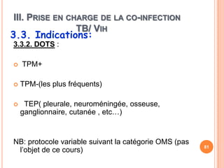 III. PRISE EN CHARGE DE LA CO-INFECTION
                TB/ VIH
3.3. Indications:
3.3.2. DOTS :

   TPM+

   TPM-(les plus fréquents)

    TEP( pleurale, neuroméningée, osseuse,
    ganglionnaire, cutanée , etc…)


NB: protocole variable suivant la catégorie OMS (pas
                                                       81
 l’objet de ce cours)
 
