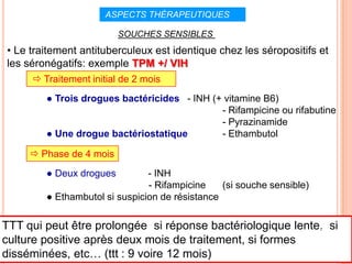 ASPECTS THÉRAPEUTIQUES                I

                          SOUCHES SENSIBLES
• Le traitement antituberculeux est identique chez les séropositifs et
les séronégatifs: exemple TPM +/ VIH
       Traitement initial de 2 mois
         ● Trois drogues bactéricides - INH (+ vitamine B6)
                                              - Rifampicine ou rifabutine
                                              - Pyrazinamide
         ● Une drogue bactériostatique        - Ethambutol

      Phase de 4 mois
         ● Deux drogues         - INH
                                - Rifampicine    (si souche sensible)
         ● Ethambutol si suspicion de résistance

TTT qui peut être prolongée si réponse bactériologique lente,82 si
culture positive après deux mois de traitement, si formes
disséminées, etc… (ttt : 9 voire 12 mois)
 