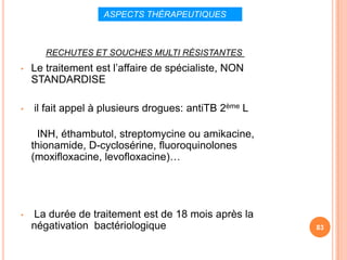 ASPECTS THÉRAPEUTIQUES



       RECHUTES ET SOUCHES MULTI RÉSISTANTES
•   Le traitement est l’affaire de spécialiste, NON
    STANDARDISE

•   il fait appel à plusieurs drogues: antiTB 2ème L

     INH, éthambutol, streptomycine ou amikacine,
    thionamide, D-cyclosérine, fluoroquinolones
    (moxifloxacine, levofloxacine)…




•   La durée de traitement est de 18 mois après la
    négativation bactériologique                       83
 