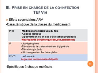 III. PRISE EN CHARGE DE LA CO-INFECTION
                TB/ VIH
 Effets secondaires ARV
-Caractéristique de la classe du médicament
    INTI    -Modifications lipidiques du foie
            -Acidose lactique
            -Lipodystrophies en cas d’utilisation prolongée
            -Neuropathie périphérique(ddl,d4T,zalcitabine)
    IP      -Lipodystrophies
            -Élévation de la cholestérolémie, triglycéride
            -Élévation glycémie
            -Hémorragie chez les hémophiles
    INNTI   rash cutané
            Augm des transaminases/hépatite
                                                              85
-Spécifiques à chaque molécule
 